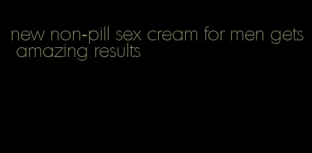 new non-pill sex cream for men gets amazing results
