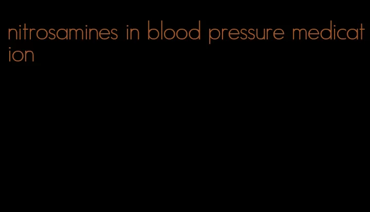 nitrosamines in blood pressure medication