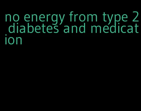 no energy from type 2 diabetes and medication