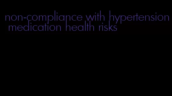 non-compliance with hypertension medication health risks
