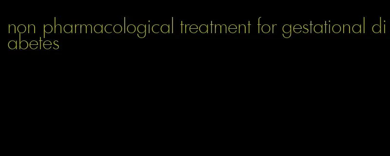 non pharmacological treatment for gestational diabetes
