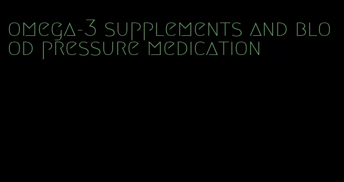 omega-3 supplements and blood pressure medication