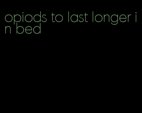 opiods to last longer in bed