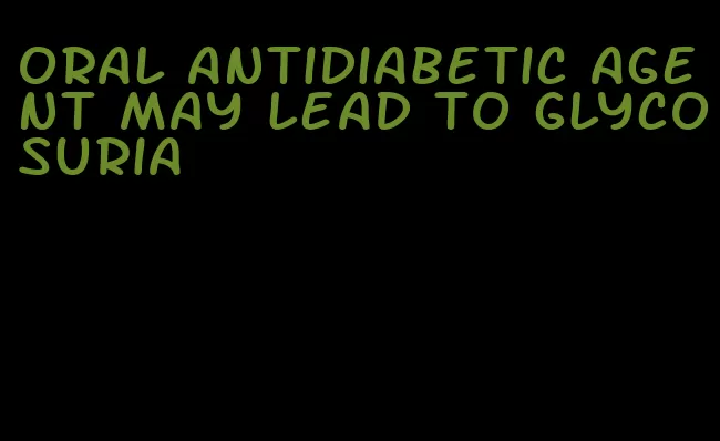 oral antidiabetic agent may lead to glycosuria