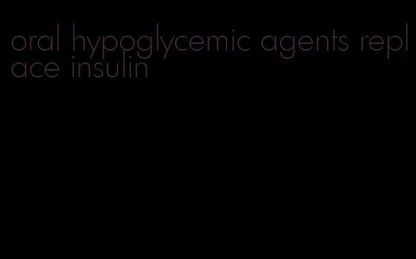 oral hypoglycemic agents replace insulin
