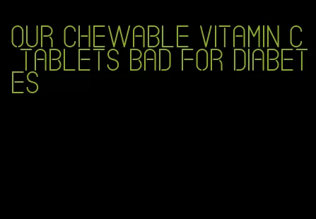 our chewable vitamin c tablets bad for diabetes