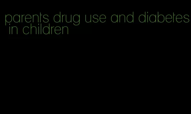 parents drug use and diabetes in children