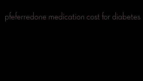 pfeferredone medication cost for diabetes