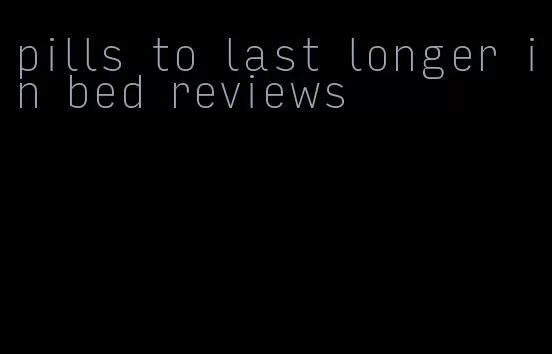 pills to last longer in bed reviews