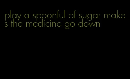 play a spoonful of sugar makes the medicine go down