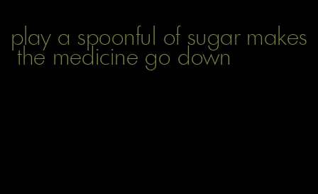 play a spoonful of sugar makes the medicine go down