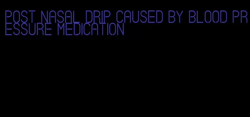 post nasal drip caused by blood pressure medication