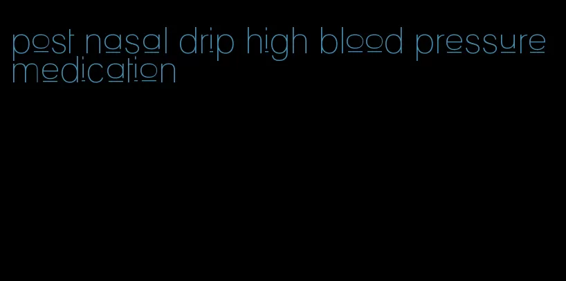 post nasal drip high blood pressure medication