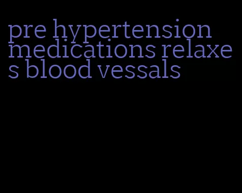 pre hypertension medications relaxes blood vessals