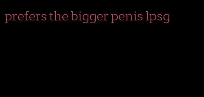 prefers the bigger penis lpsg