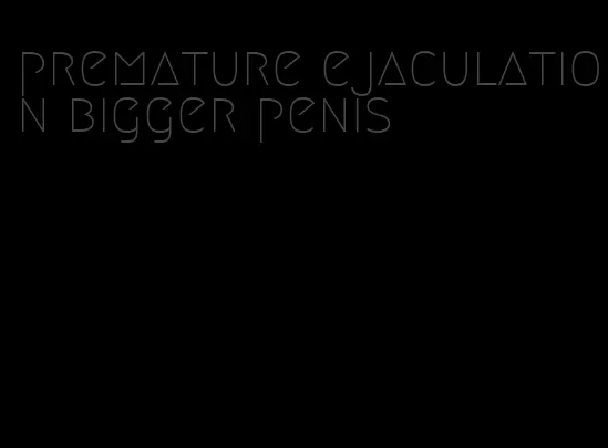 premature ejaculation bigger penis