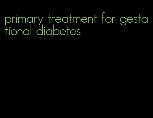 primary treatment for gestational diabetes