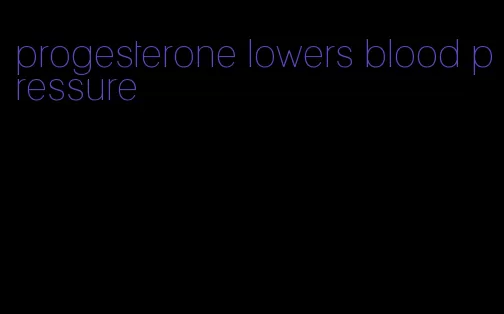 progesterone lowers blood pressure