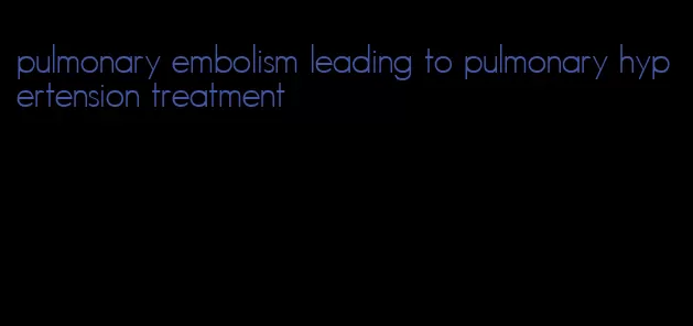 pulmonary embolism leading to pulmonary hypertension treatment