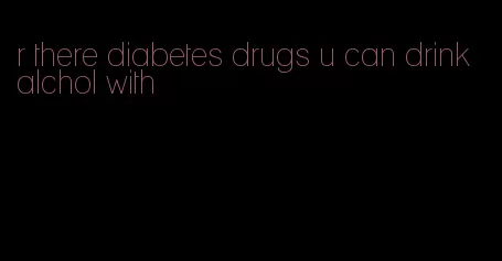 r there diabetes drugs u can drink alchol with