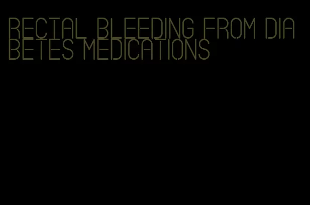 rectal bleeding from diabetes medications