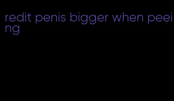 redit penis bigger when peeing