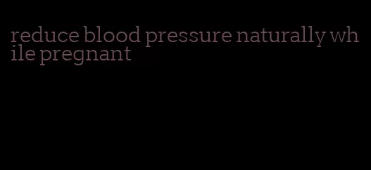 reduce blood pressure naturally while pregnant