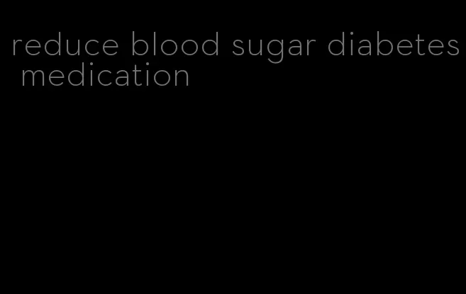 reduce blood sugar diabetes medication