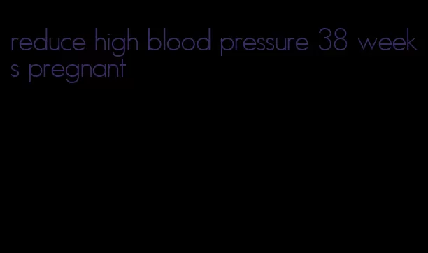reduce high blood pressure 38 weeks pregnant