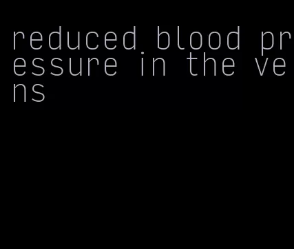 reduced blood pressure in the veins