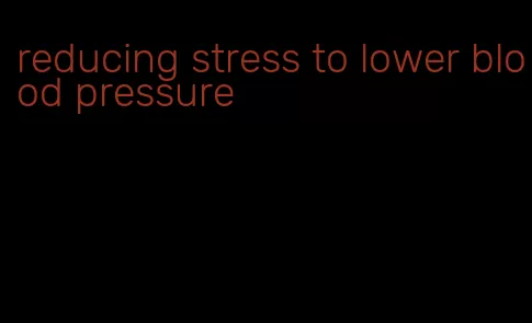 reducing stress to lower blood pressure