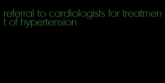 referral to cardiologists for treatment of hypertension