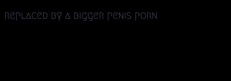 replaced by a bigger penis porn