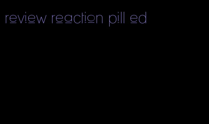 review reaction pill ed
