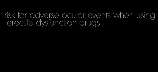 risk for adverse ocular events when using erectile dysfunction drugs