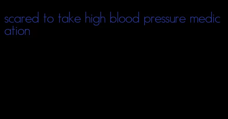 scared to take high blood pressure medication