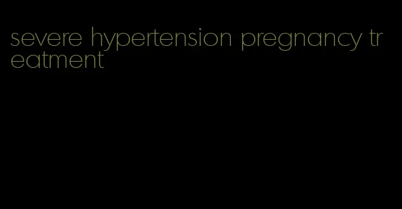 severe hypertension pregnancy treatment