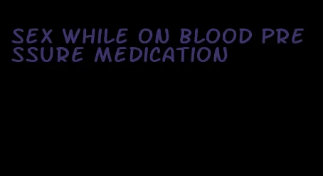 sex while on blood pressure medication