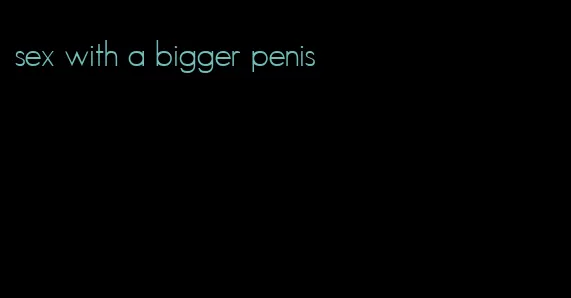 sex with a bigger penis