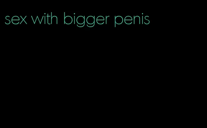 sex with bigger penis