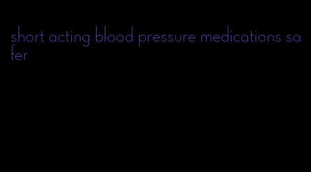 short acting blood pressure medications safer