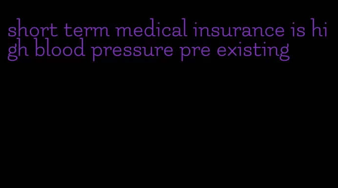 short term medical insurance is high blood pressure pre existing