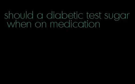 should a diabetic test sugar when on medication