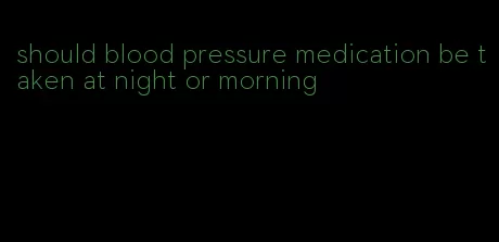 should blood pressure medication be taken at night or morning