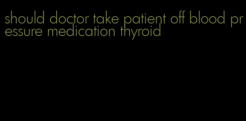should doctor take patient off blood pressure medication thyroid