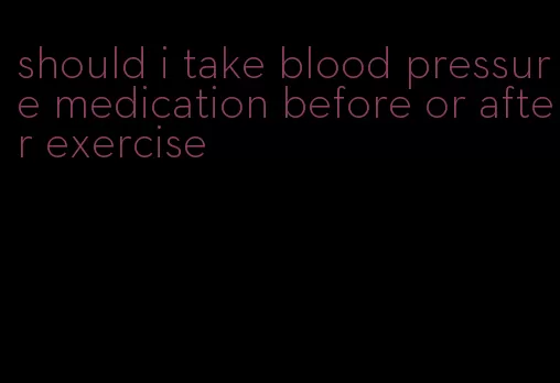 should i take blood pressure medication before or after exercise