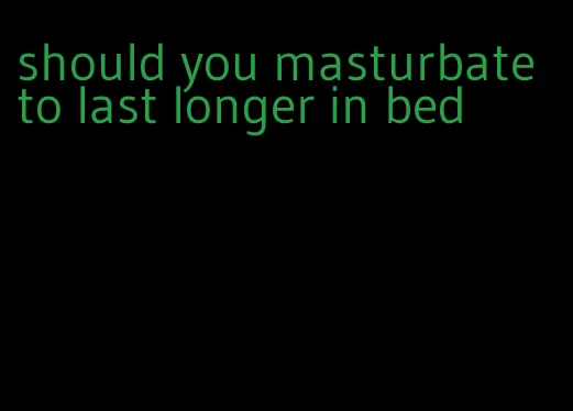 should you masturbate to last longer in bed