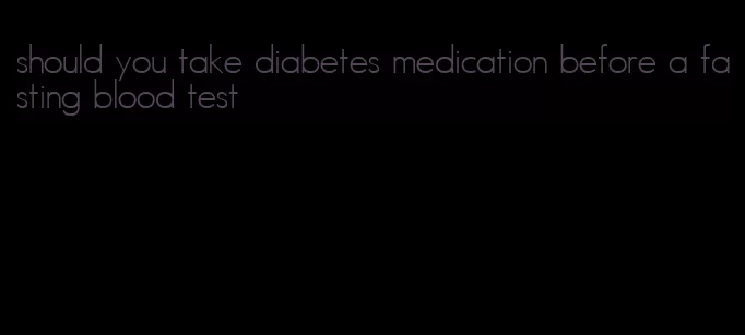 should you take diabetes medication before a fasting blood test