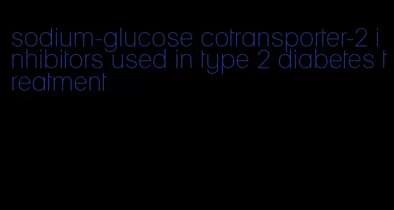 sodium-glucose cotransporter-2 inhibitors used in type 2 diabetes treatment