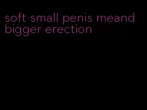 soft small penis meand bigger erection